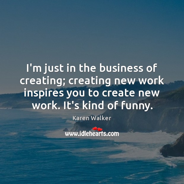 I’m just in the business of creating; creating new work inspires you Karen Walker Picture Quote