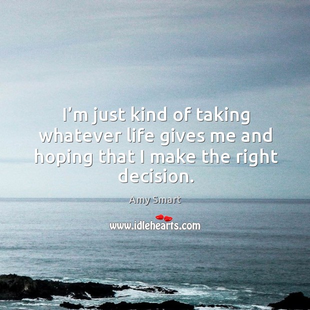 I’m just kind of taking whatever life gives me and hoping that I make the right decision. Amy Smart Picture Quote