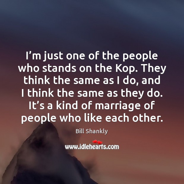 I’m just one of the people who stands on the Kop. Bill Shankly Picture Quote