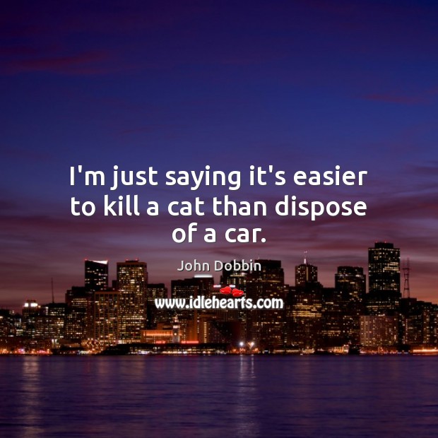I’m just saying it’s easier to kill a cat than dispose of a car. John Dobbin Picture Quote