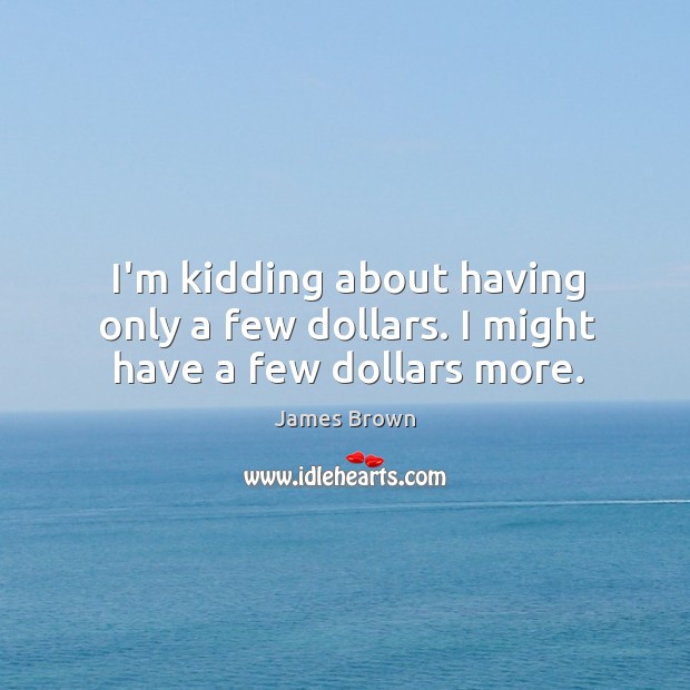 I’m kidding about having only a few dollars. I might have a few dollars more. Image