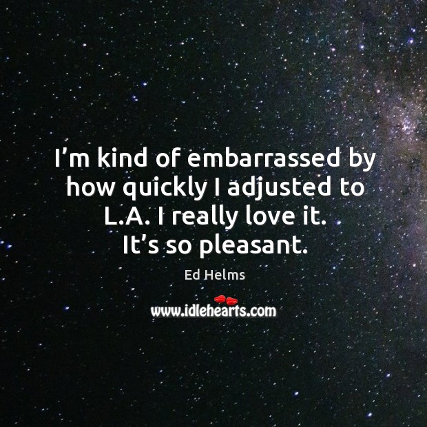 I’m kind of embarrassed by how quickly I adjusted to l.a. I really love it. It’s so pleasant. Ed Helms Picture Quote