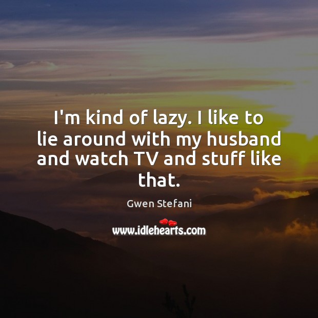 I’m kind of lazy. I like to lie around with my husband and watch TV and stuff like that. Gwen Stefani Picture Quote