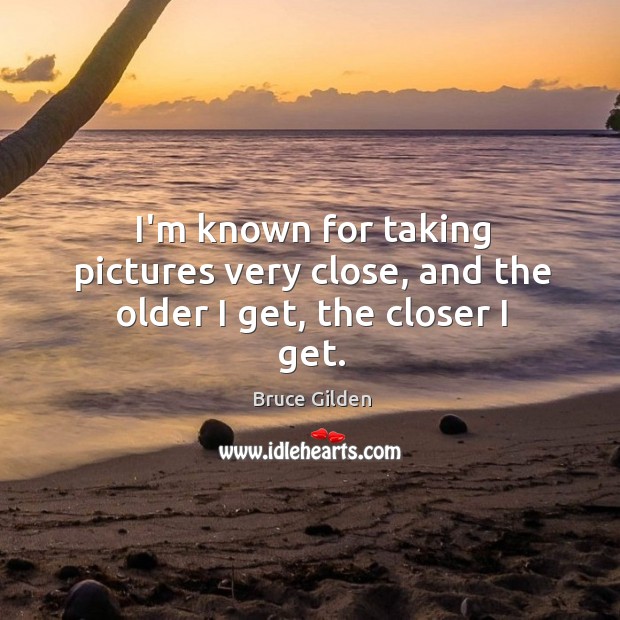 I’m known for taking pictures very close, and the older I get, the closer I get. Bruce Gilden Picture Quote