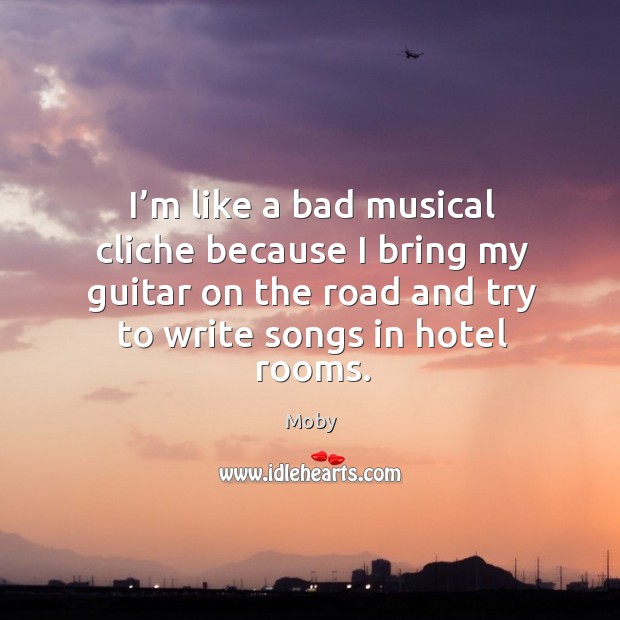 I’m like a bad musical cliche because I bring my guitar on the road and try to write songs in hotel rooms. Moby Picture Quote
