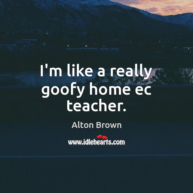I’m like a really goofy home ec teacher. Alton Brown Picture Quote