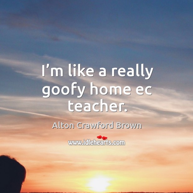 I’m like a really goofy home ec teacher. Alton Crawford Brown Picture Quote