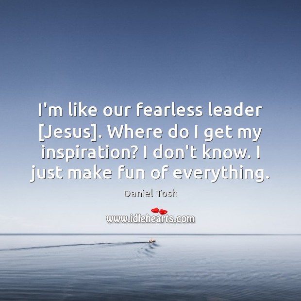 I’m like our fearless leader [Jesus]. Where do I get my inspiration? Image