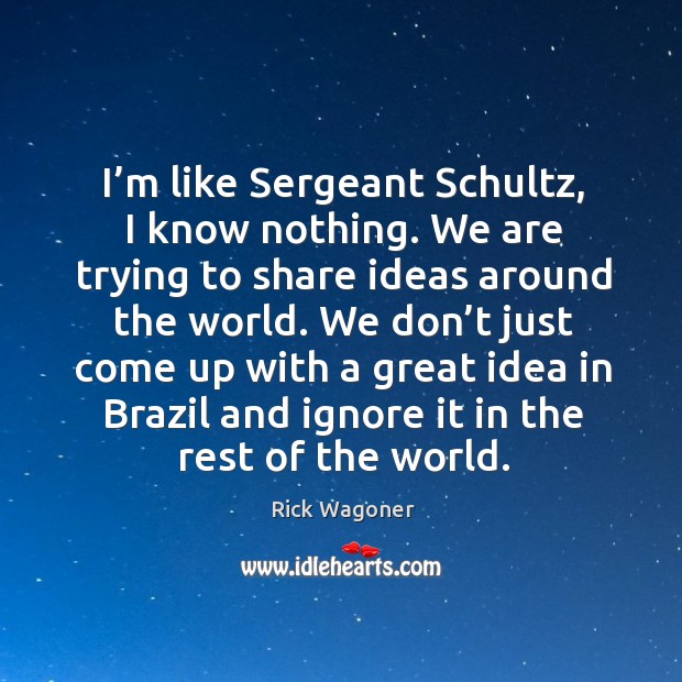 I’m like sergeant schultz, I know nothing. We are trying to share ideas around the world. Rick Wagoner Picture Quote
