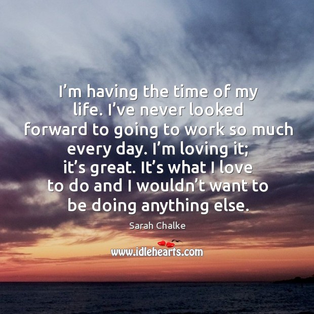 I’m loving it; it’s great. It’s what I love to do and I wouldn’t want to be doing anything else. Sarah Chalke Picture Quote