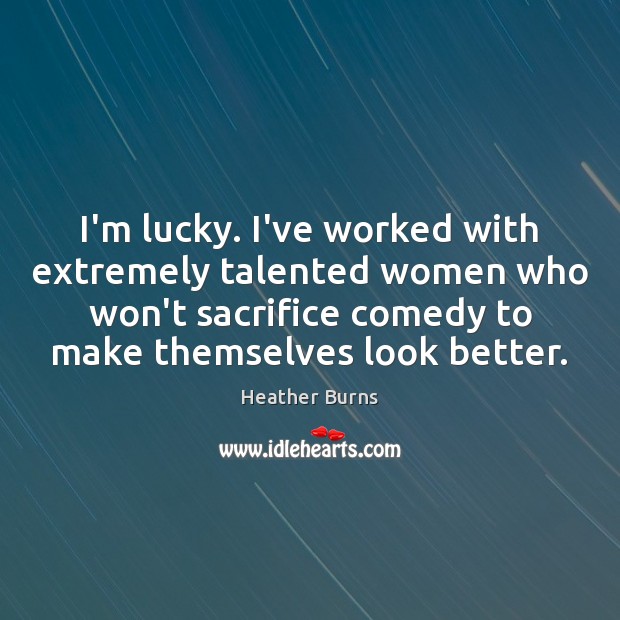 I’m lucky. I’ve worked with extremely talented women who won’t sacrifice comedy Heather Burns Picture Quote
