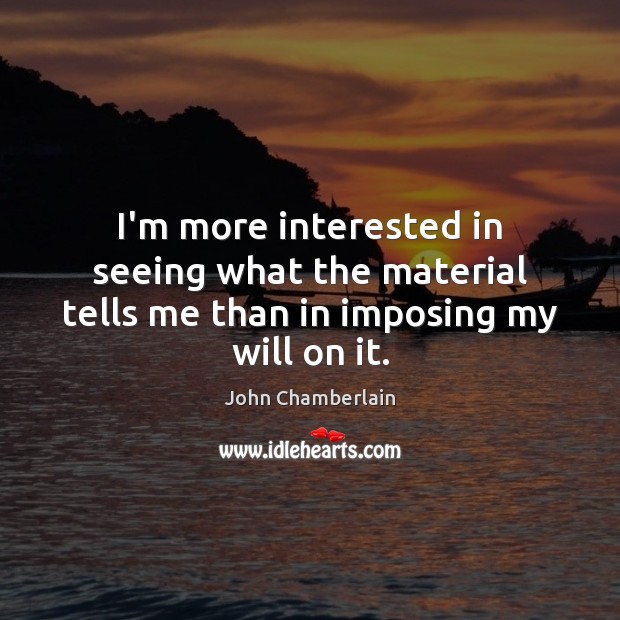 I’m more interested in seeing what the material tells me than in imposing my will on it. John Chamberlain Picture Quote