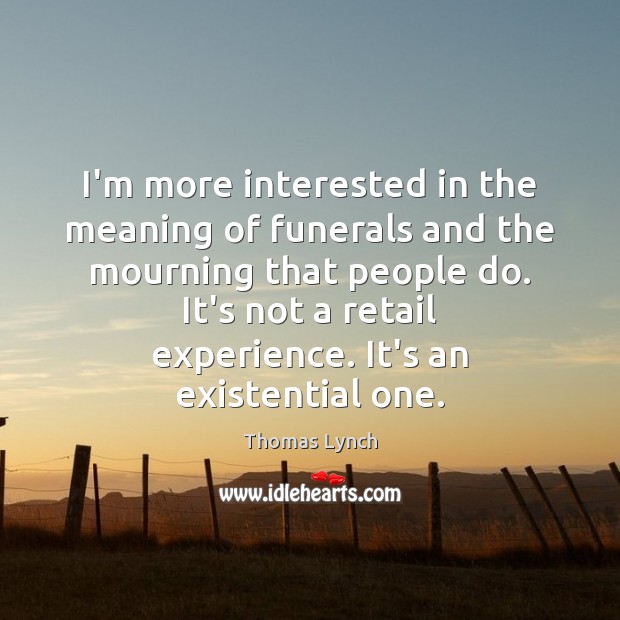 I’m more interested in the meaning of funerals and the mourning that 