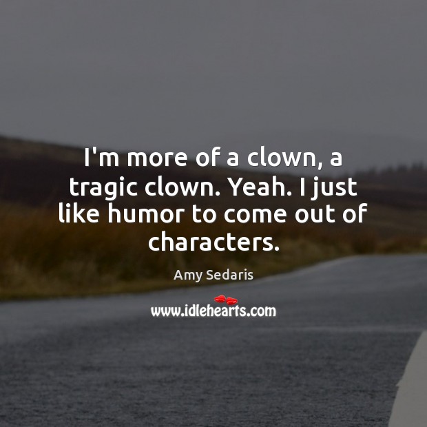 I’m more of a clown, a tragic clown. Yeah. I just like humor to come out of characters. Image
