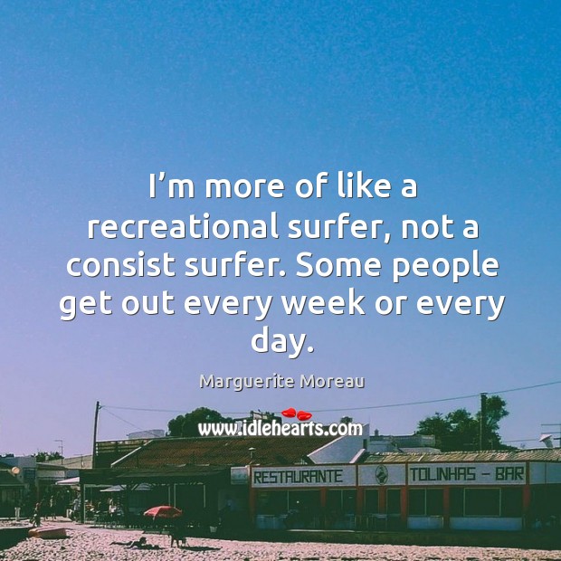 I’m more of like a recreational surfer, not a consist surfer. Some people get out every week or every day. Marguerite Moreau Picture Quote
