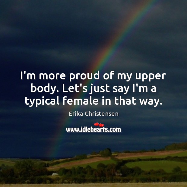 I’m more proud of my upper body. Let’s just say I’m a typical female in that way. Erika Christensen Picture Quote