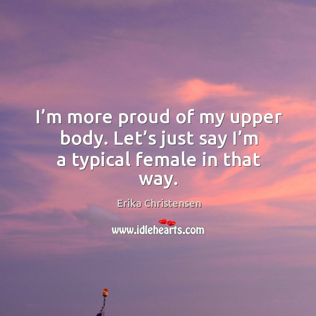I’m more proud of my upper body. Let’s just say I’m a typical female in that way. Erika Christensen Picture Quote