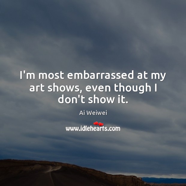 I’m most embarrassed at my art shows, even though I don’t show it. Ai Weiwei Picture Quote