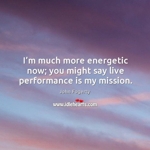 I’m much more energetic now; you might say live performance is my mission. Image