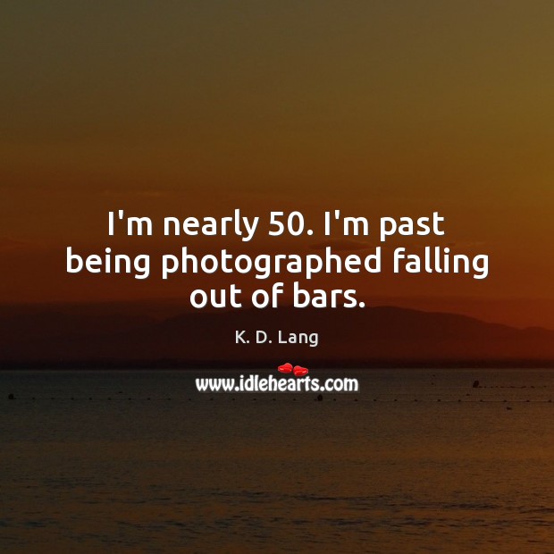 I’m nearly 50. I’m past being photographed falling out of bars. K. D. Lang Picture Quote