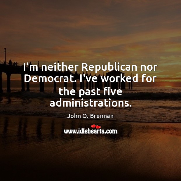 I’m neither Republican nor Democrat. I’ve worked for the past five administrations. Image