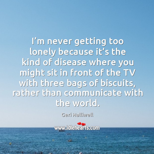 I’m never getting too lonely because it’s the kind of disease where you might sit in front Geri Halliwell Picture Quote