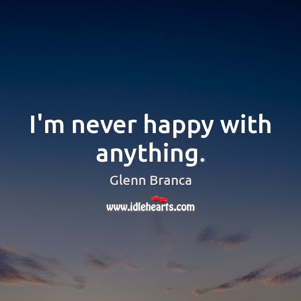 I’m never happy with anything. Glenn Branca Picture Quote
