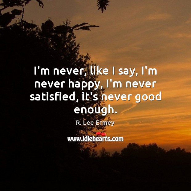 I’m never, like I say, I’m never happy, I’m never satisfied, it’s never good enough. R. Lee Ermey Picture Quote