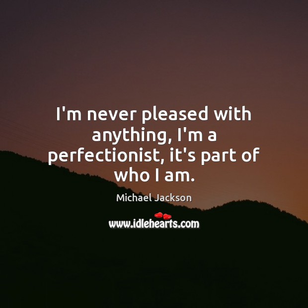I’m never pleased with anything, I’m a perfectionist, it’s part of who I am. Michael Jackson Picture Quote