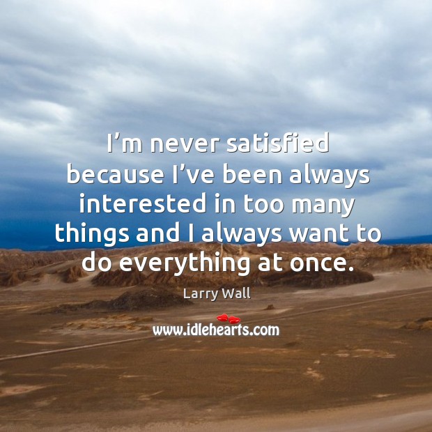 I’m never satisfied because I’ve been always interested in too many things and I always want to do everything at once. Image
