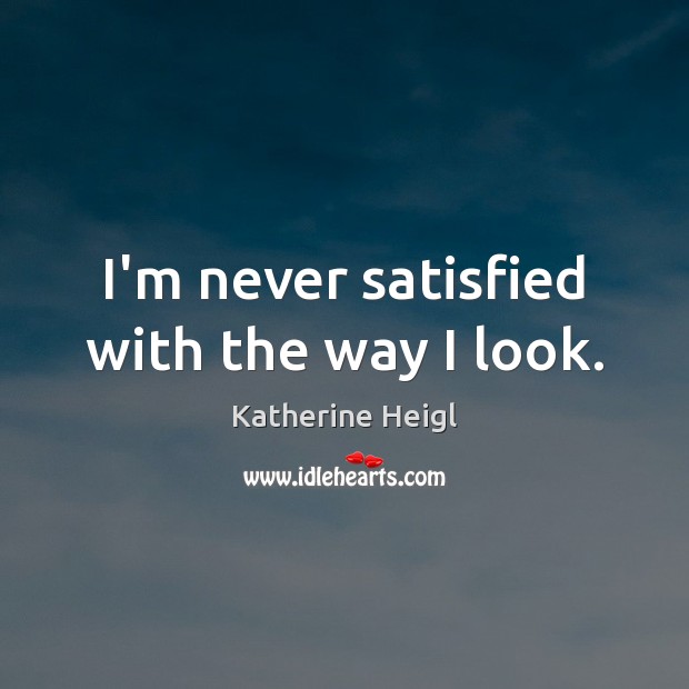 I’m never satisfied with the way I look. Katherine Heigl Picture Quote