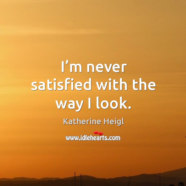 I’m never satisfied with the way I look. Katherine Heigl Picture Quote