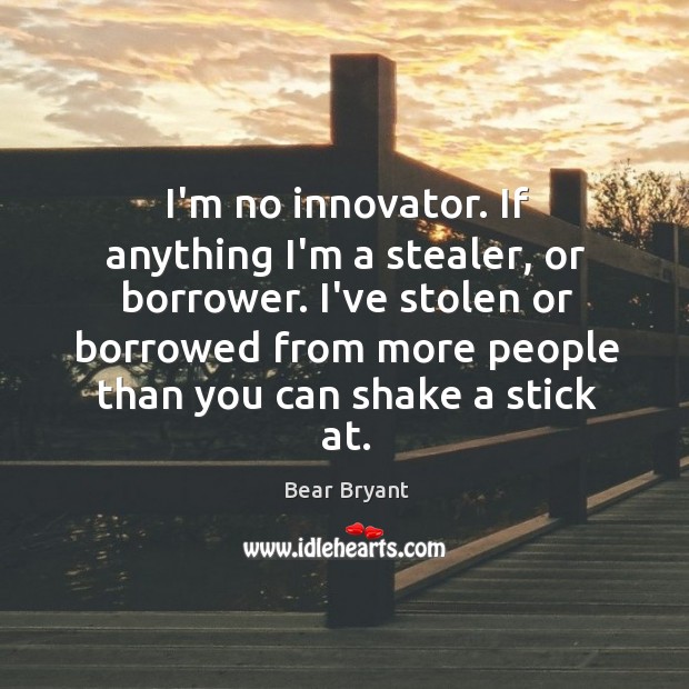 I’m no innovator. If anything I’m a stealer, or borrower. I’ve stolen Bear Bryant Picture Quote