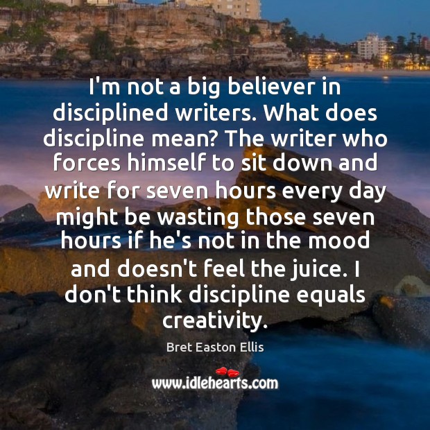I’m not a big believer in disciplined writers. What does discipline mean? Bret Easton Ellis Picture Quote