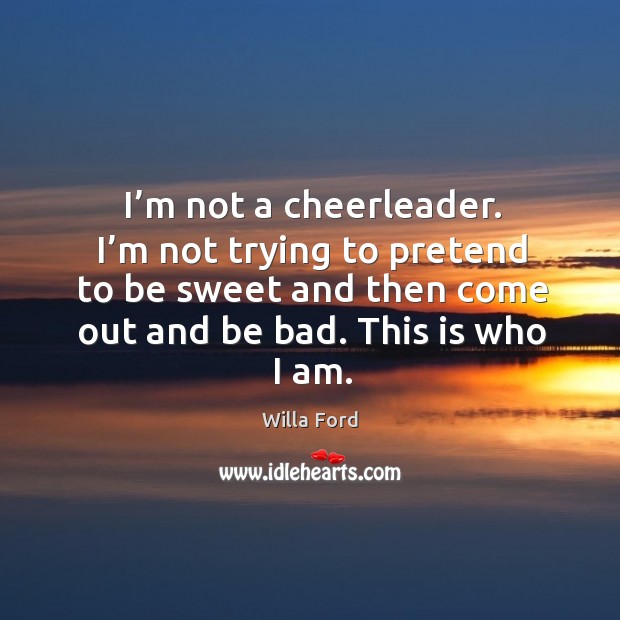 I’m not a cheerleader. I’m not trying to pretend to be sweet and then come out and be bad. This is who I am. Willa Ford Picture Quote