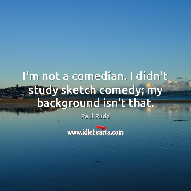 I’m not a comedian. I didn’t study sketch comedy; my background isn’t that. 