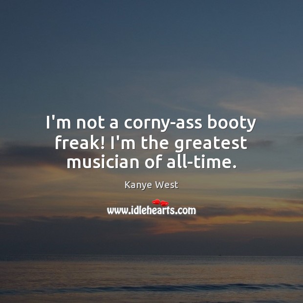 I’m not a corny-ass booty freak! I’m the greatest musician of all-time. 