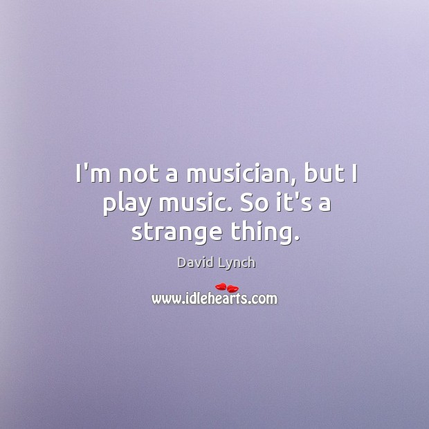 I’m not a musician, but I play music. So it’s a strange thing. David Lynch Picture Quote