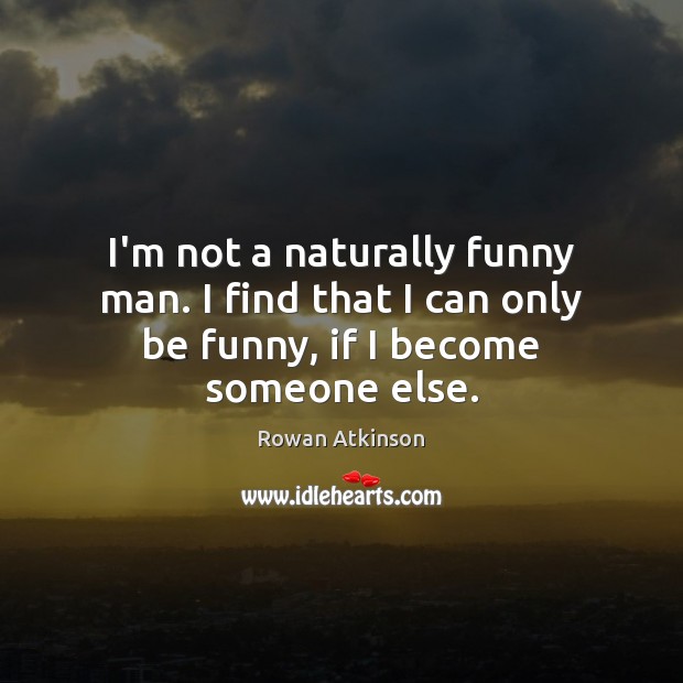 I’m not a naturally funny man. I find that I can only be funny, if I become someone else. Rowan Atkinson Picture Quote