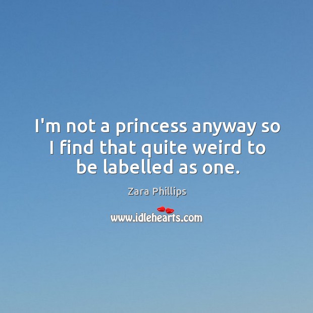 I’m not a princess anyway so I find that quite weird to be labelled as one. Zara Phillips Picture Quote