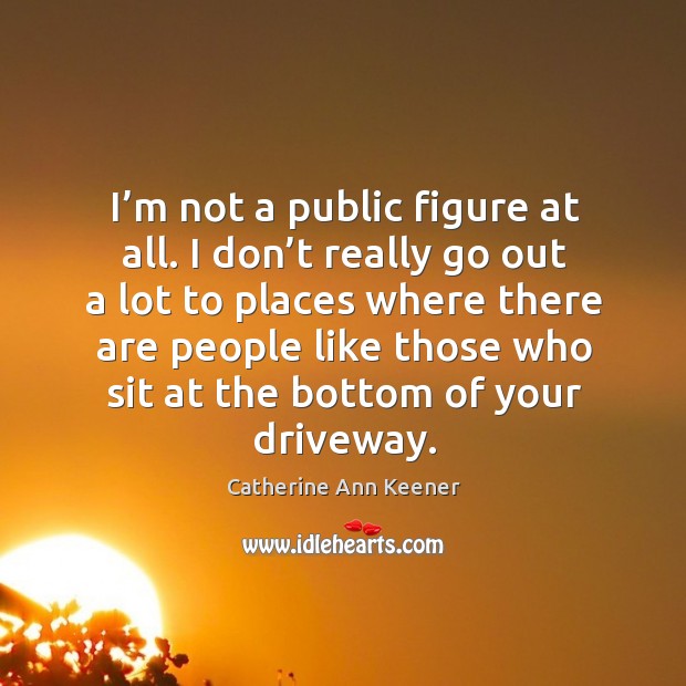 I’m not a public figure at all. I don’t really go out a lot to places Catherine Ann Keener Picture Quote
