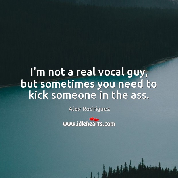 I’m not a real vocal guy, but sometimes you need to kick someone in the ass. Alex Rodriguez Picture Quote