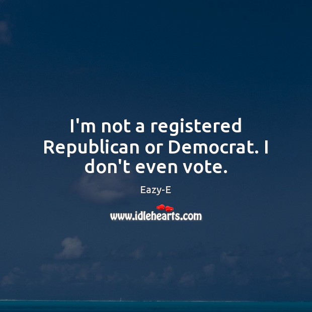 I’m not a registered Republican or Democrat. I don’t even vote. Eazy-E Picture Quote