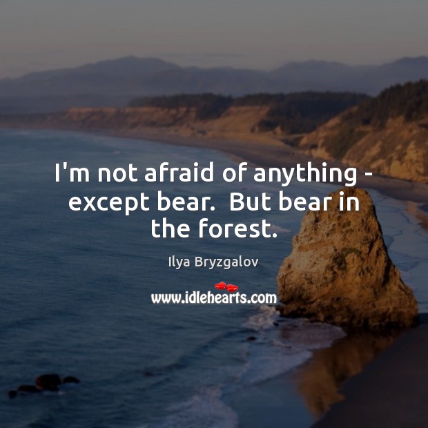 I’m not afraid of anything – except bear.  But bear in the forest. 