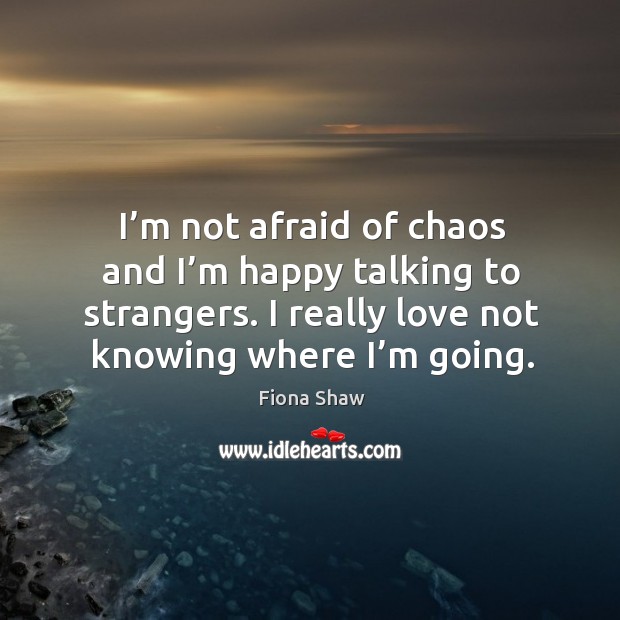 I’m not afraid of chaos and I’m happy talking to strangers. I really love not knowing where I’m going. Fiona Shaw Picture Quote