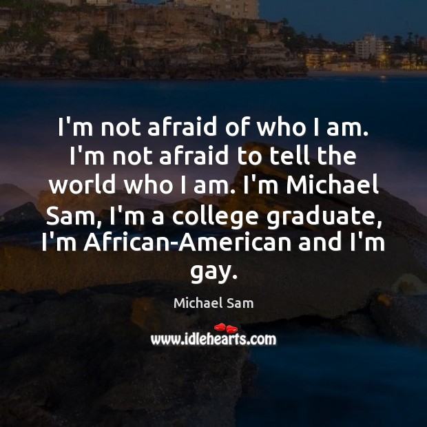 I’m not afraid of who I am. I’m not afraid to tell Michael Sam Picture Quote