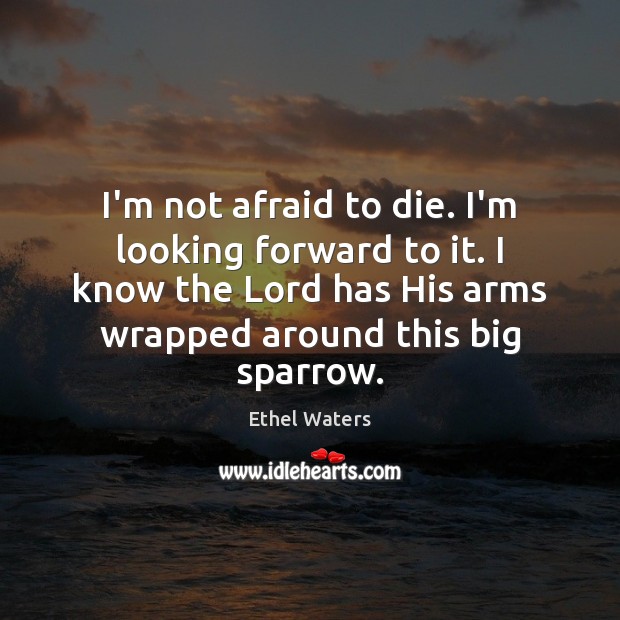 I’m not afraid to die. I’m looking forward to it. I know 