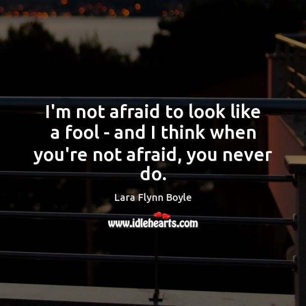 I’m not afraid to look like a fool – and I think when you’re not afraid, you never do. Image