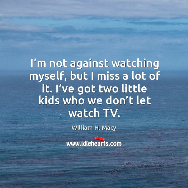 I’m not against watching myself, but I miss a lot of it. I’ve got two little kids who we don’t let watch tv. William H. Macy Picture Quote