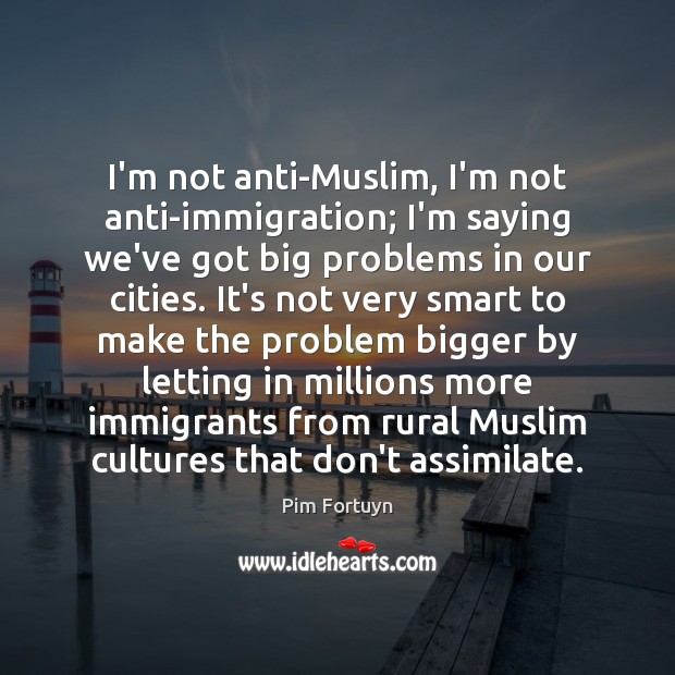 I’m not anti-Muslim, I’m not anti-immigration; I’m saying we’ve got big problems Pim Fortuyn Picture Quote